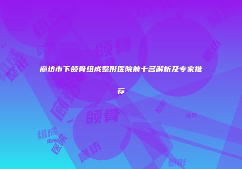 廊坊市下颌骨组成整形医院前十名解析及专家推荐