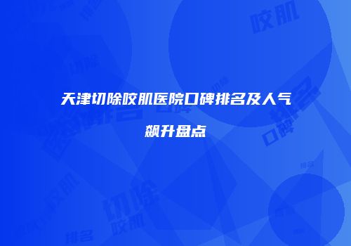 天津切除咬肌医院口碑排名及人气飙升盘点