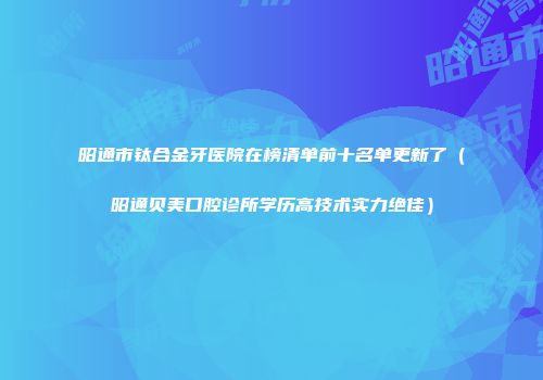 昭通市钛合金牙医院在榜清单前十名单更新了（昭通贝美口腔诊所学历高技术实力绝佳）