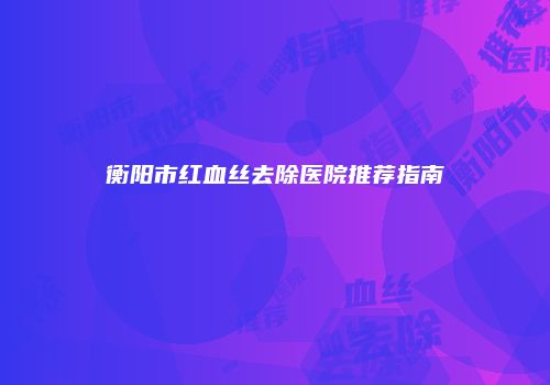 衡阳市红血丝去除医院推荐指南