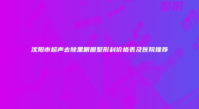 沈阳市超声去除黑眼圈整形科价格表及医院推荐