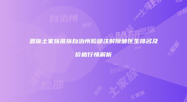 恩施土家族苗族自治州脸部注射除皱医生排名及价格行情解析