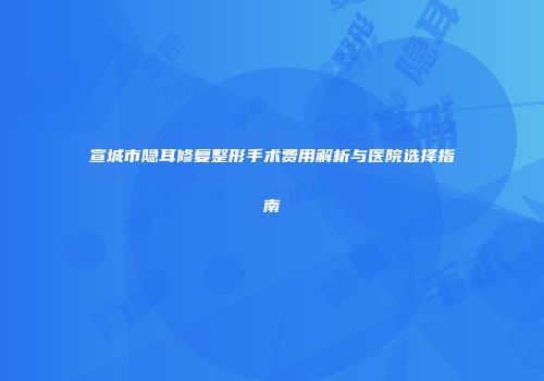 宣城市隐耳修复整形手术费用解析与医院选择指南