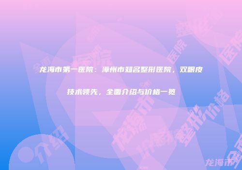 龙海市第一医院：漳州市知名整形医院，双眼皮技术领先，全面介绍与价格一览