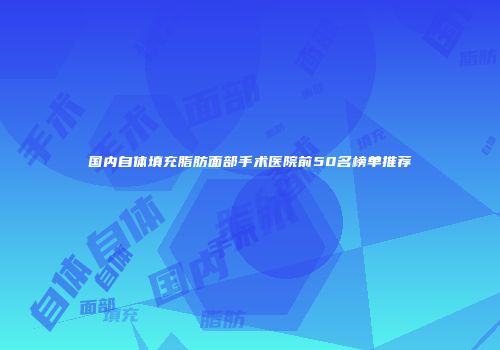 国内自体填充脂肪面部手术医院前50名榜单推荐