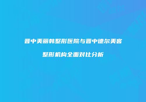 晋中美丽韩整形医院与晋中德尔美客整形机构全面对比分析