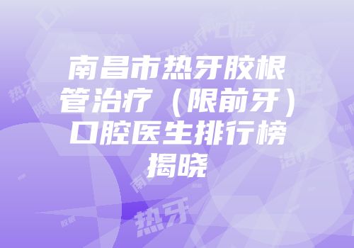 南昌市热牙胶根管治疗（限前牙）口腔医生排行榜揭晓