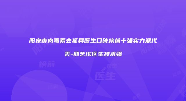 阳泉市肉毒素去狐臭医生口碑榜前十强实力派代表-邢艺缤医生技术强