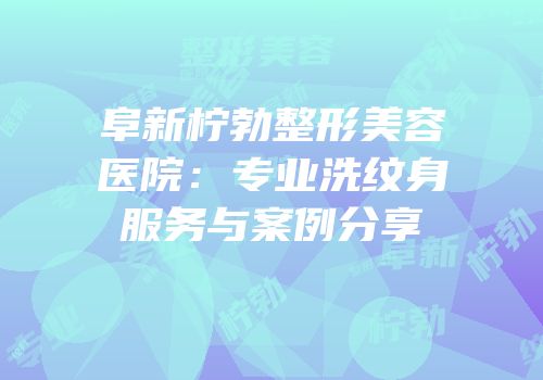 阜新柠勃整形美容医院：专业洗纹身服务与案例分享