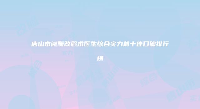 唐山市微雕改脸术医生综合实力前十佳口碑排行榜