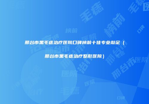 邢台市黑毛痣治疗医院口碑榜前十佳专业敲定（邢台市黑毛痣治疗整形医院）