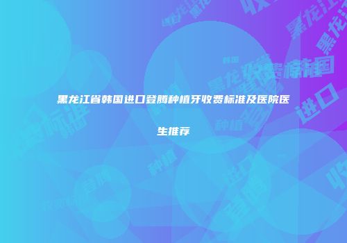 黑龙江省韩国进口登腾种植牙收费标准及医院医生推荐