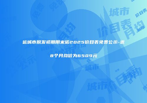 运城市脱发初期用米诺2025价目表免费公示-近8个月均价为6509元