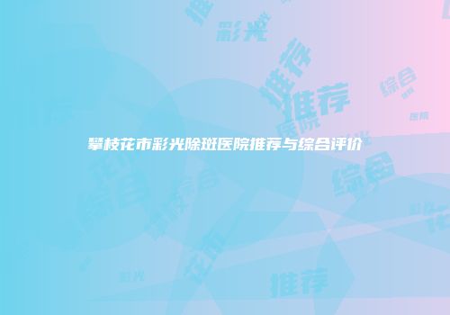攀枝花市彩光除斑医院推荐与综合评价