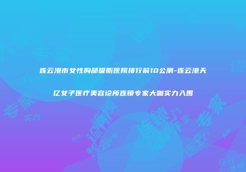 连云港市女性胸部吸脂医院排行前10公测-连云港天亿女子医疗美容诊所连锁专家大咖实力入围