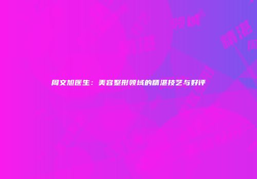 周文旭医生：美容整形领域的精湛技艺与好评