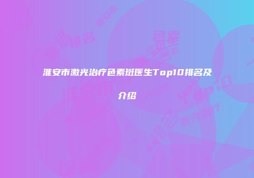 淮安市激光治疗色素斑医生Top10排名及介绍