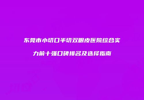 东莞市小切口半切双眼皮医院综合实力前十强口碑排名及选择指南