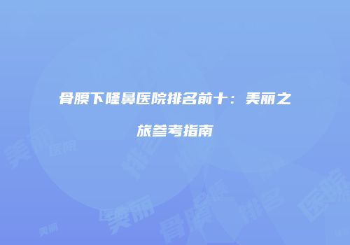 骨膜下隆鼻医院排名前十：美丽之旅参考指南
