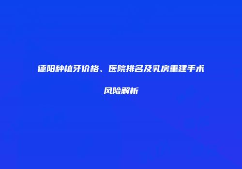 德阳种植牙价格、医院排名及乳房重建手术风险解析