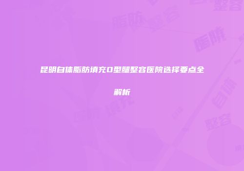 昆明自体脂肪填充O型腿整容医院选择要点全解析