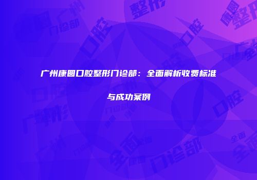 广州康圆口腔整形门诊部：全面解析收费标准与成功案例