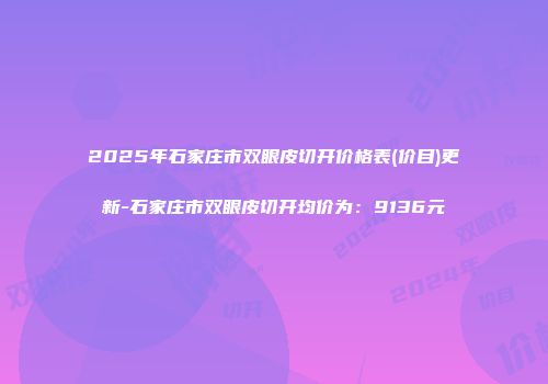 2025年石家庄市双眼皮切开价格表(价目)更新-石家庄市双眼皮切开均价为：9136元