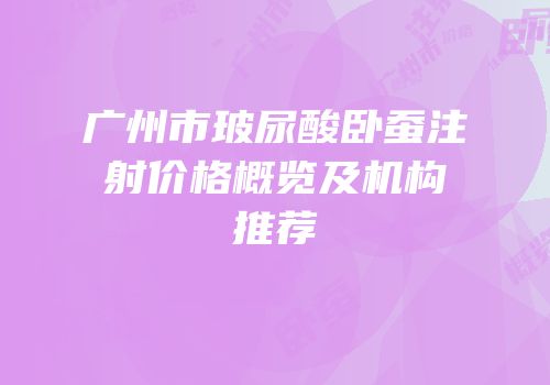 广州市玻尿酸卧蚕注射价格概览及机构推荐