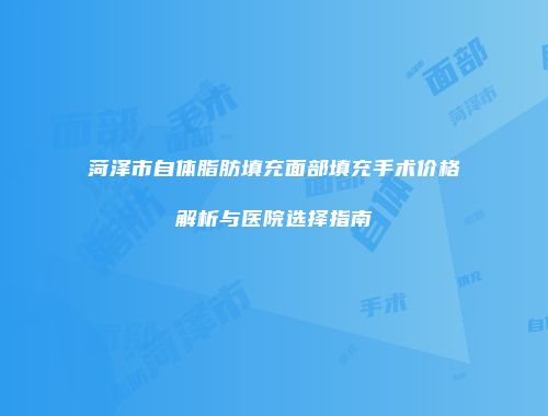 菏泽市自体脂肪填充面部填充手术价格解析与医院选择指南