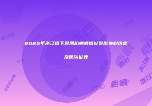2025年浙江省下巴凹陷疤痕微针整形外科价格及医院推荐