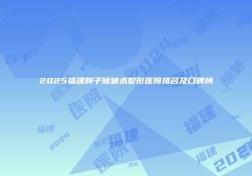 2025福建脖子除皱术整形医院排名及口碑榜