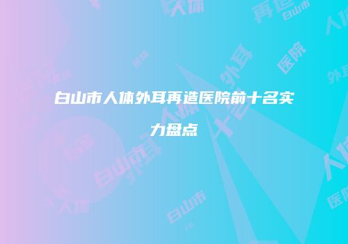 白山市人体外耳再造医院前十名实力盘点