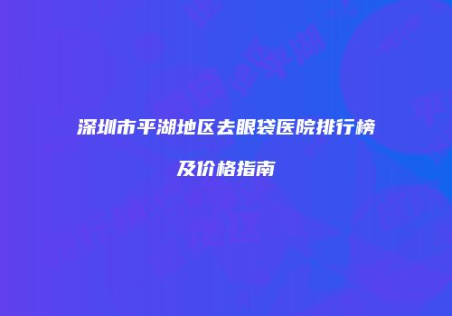 深圳市平湖地区去眼袋医院排行榜及价格指南