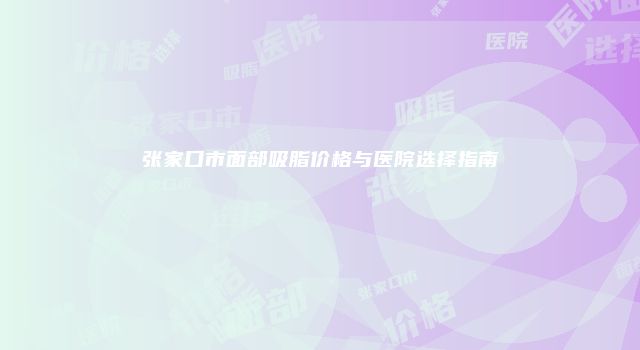 张家口市面部吸脂价格与医院选择指南