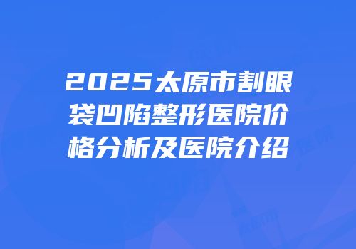2025太原市割眼袋凹陷整形医院价格分析及医院介绍