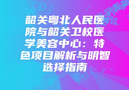 韶关粤北人民医院与韶关卫校医学美容中心：特色项目解析与明智选择指南