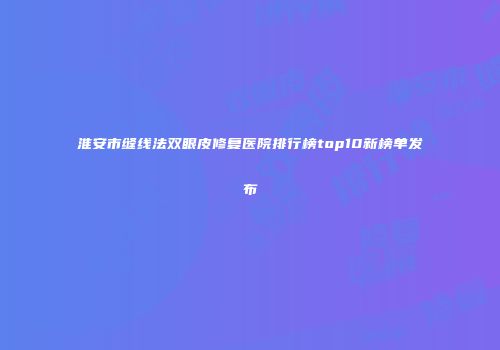 淮安市缝线法双眼皮修复医院排行榜top10新榜单发布