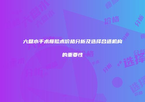 六盘水手术瘦脸术价格分析及选择合适机构的重要性