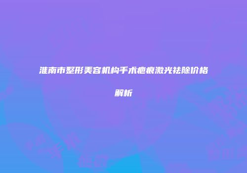 淮南市整形美容机构手术疤痕激光祛除价格解析