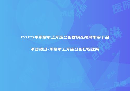 2025年承德市上牙床凸出医院在榜清单前十名不容错过-承德市上牙床凸出口腔医院