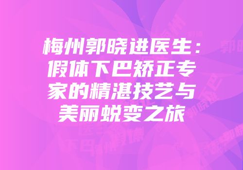 梅州郭晓进医生：假体下巴矫正专家的精湛技艺与美丽蜕变之旅
