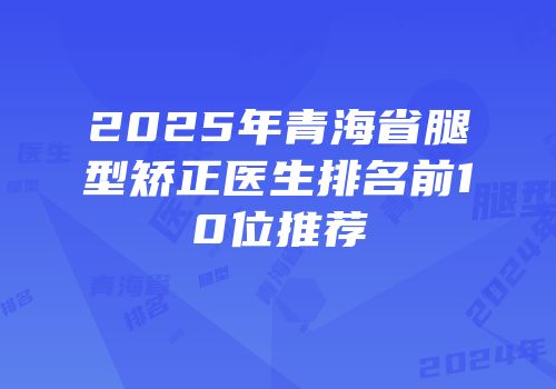2025年青海省腿型矫正医生排名前10位推荐