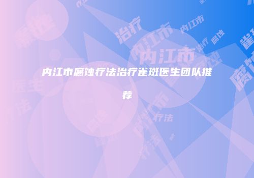 内江市腐蚀疗法治疗雀斑医生团队推荐