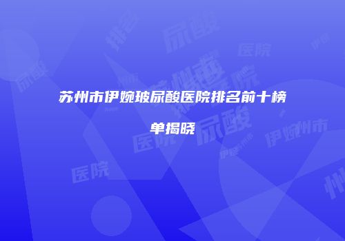 苏州市伊婉玻尿酸医院排名前十榜单揭晓