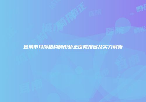 宣城市耳廓结构畸形矫正医院排名及实力解析
