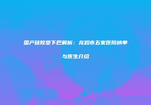 国产硅胶垫下巴解析：龙岩市五家医院榜单与医生介绍