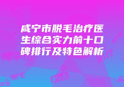 咸宁市脱毛治疗医生综合实力前十口碑排行及特色解析