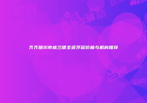 齐齐哈尔市威兰德全瓷牙冠价格与机构推荐