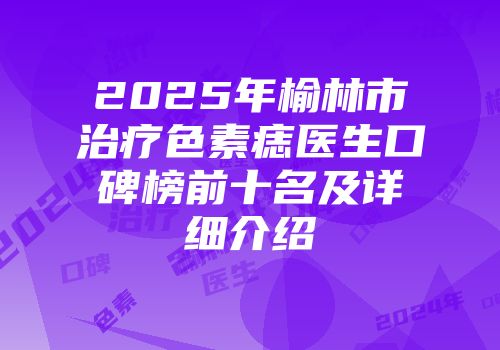 2025年榆林市治疗色素痣医生口碑榜前十名及详细介绍