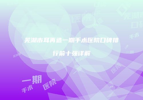 芜湖市耳再造一期手术医院口碑排行前十强详解